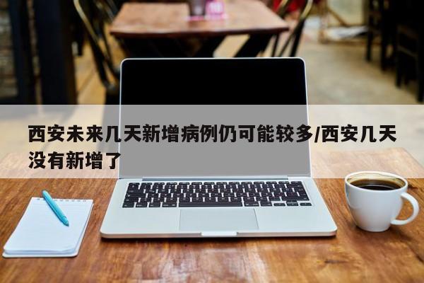 西安未来几天新增病例仍可能较多/西安几天没有新增了
