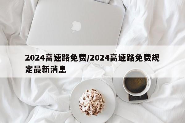 2024高速路免费/2024高速路免费规定最新消息