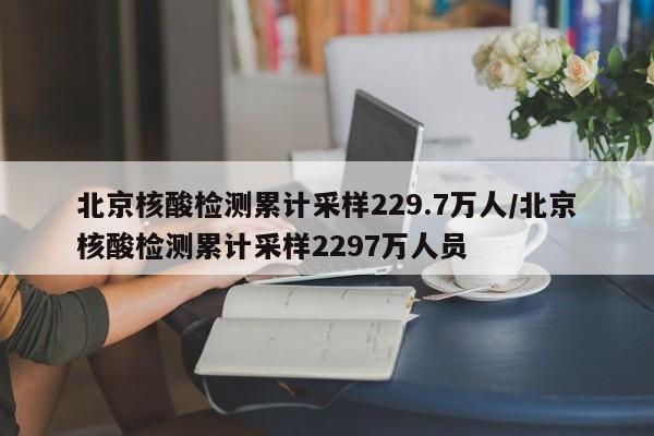北京核酸检测累计采样229.7万人/北京核酸检测累计采样2297万人员