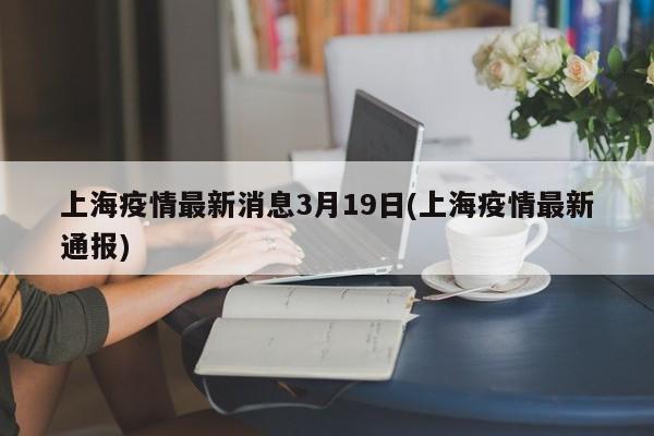 上海疫情最新消息3月19日(上海疫情最新通报)