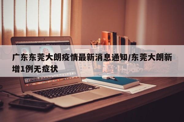 广东东莞大朗疫情最新消息通知/东莞大朗新增1例无症状