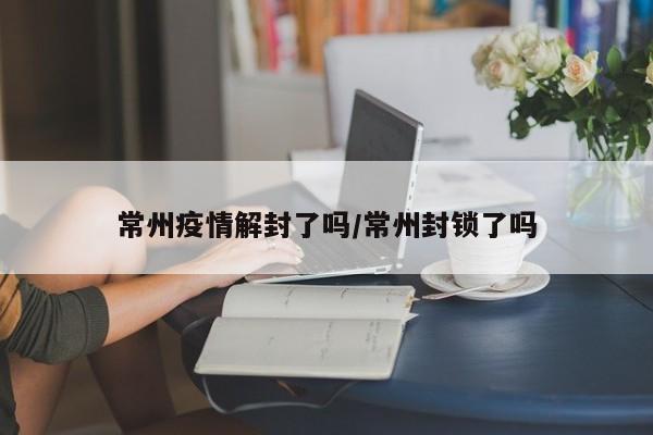 常州疫情解封了吗/常州封锁了吗