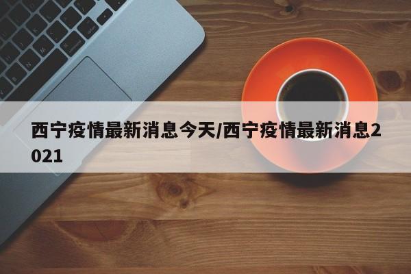 西宁疫情最新消息今天/西宁疫情最新消息2021