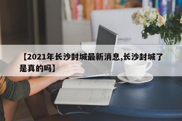 【2021年长沙封城最新消息,长沙封城了是真的吗】