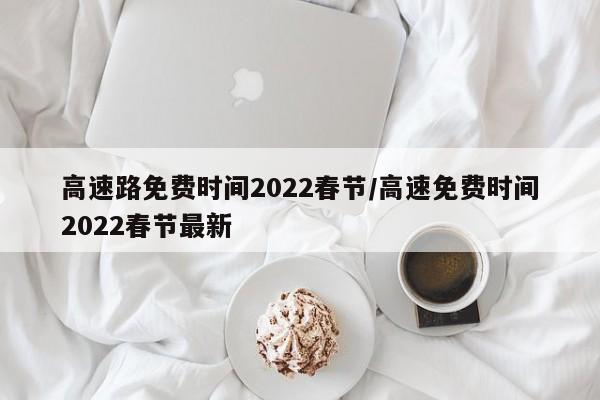 高速路免费时间2022春节/高速免费时间2022春节最新