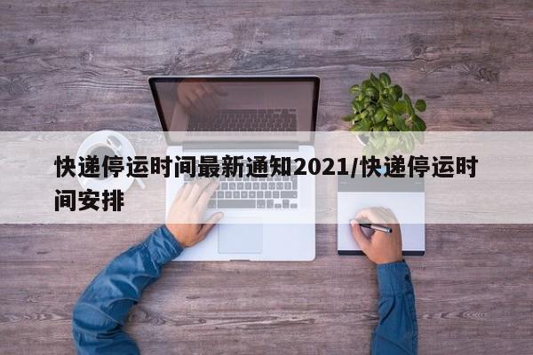 快递停运时间最新通知2021/快递停运时间安排