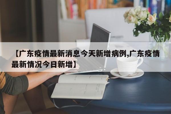 【广东疫情最新消息今天新增病例,广东疫情最新情况今日新增】