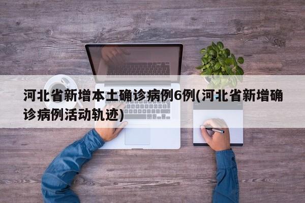 河北省新增本土确诊病例6例(河北省新增确诊病例活动轨迹)