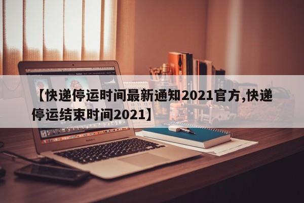 【快递停运时间最新通知2021官方,快递停运结束时间2021】