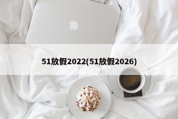 51放假2022(51放假2026)