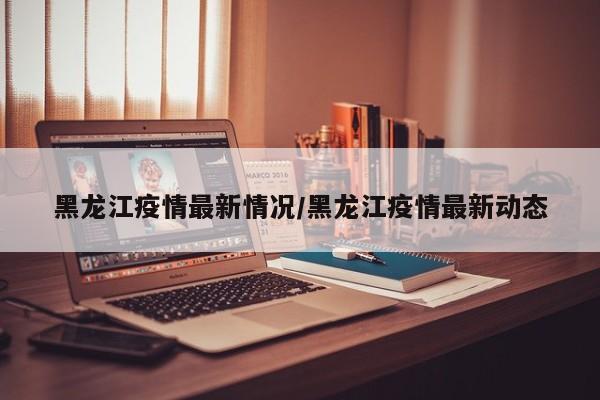 黑龙江疫情最新情况/黑龙江疫情最新动态