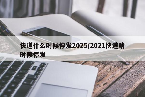 快递什么时候停发2025/2021快递啥时候停发