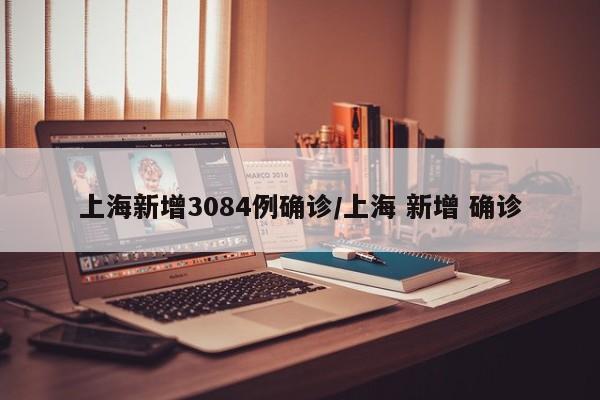 上海新增3084例确诊/上海 新增 确诊