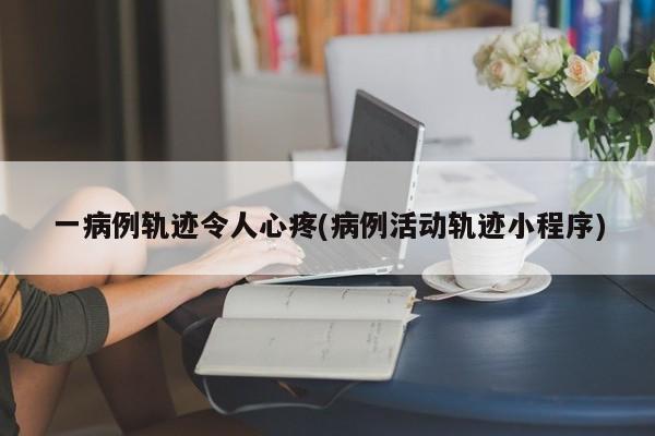 一病例轨迹令人心疼(病例活动轨迹小程序)
