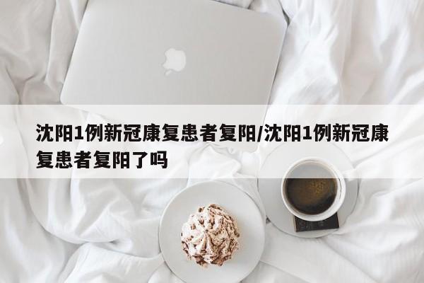 沈阳1例新冠康复患者复阳/沈阳1例新冠康复患者复阳了吗