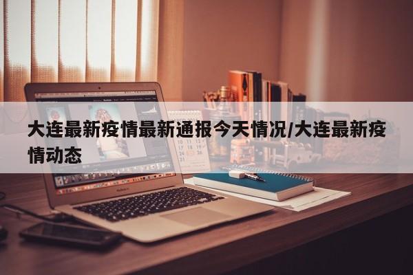 大连最新疫情最新通报今天情况/大连最新疫情动态