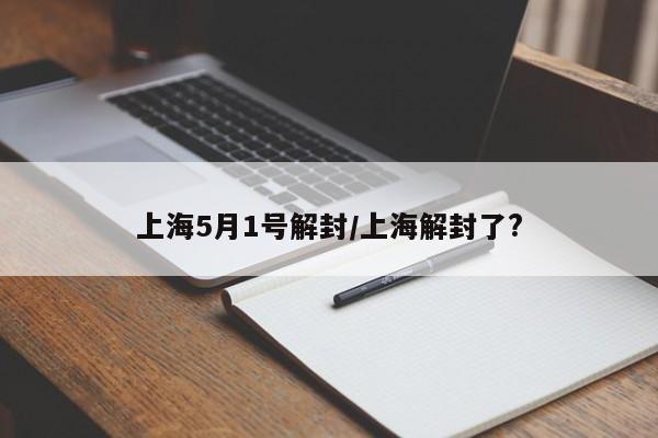 上海5月1号解封/上海解封了?