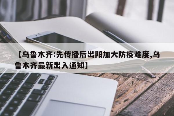 【乌鲁木齐:先传播后出阳加大防疫难度,乌鲁木齐最新出入通知】