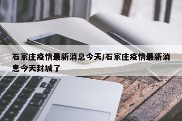 石家庄疫情最新消息今天/石家庄疫情最新消息今天封城了