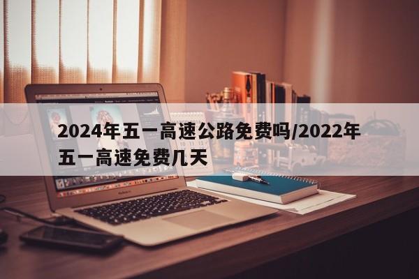 2024年五一高速公路免费吗/2022年五一高速免费几天