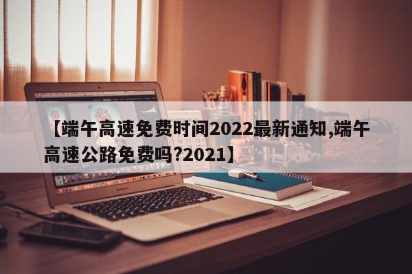 【端午高速免费时间2022最新通知,端午高速公路免费吗?2021】